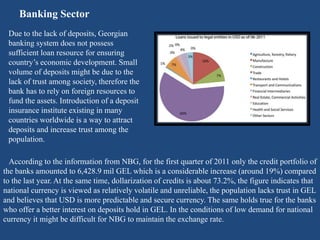 Banking Sector
Due to the lack of deposits, Georgian
banking system does not possess
sufficient loan resource for ensuring
country’s economic development. Small
volume of deposits might be due to the
lack of trust among society, therefore the
bank has to rely on foreign resources to
fund the assets. Introduction of a deposit
insurance institute existing in many
countries worldwide is a way to attract
deposits and increase trust among the
population.
According to the information from NBG, for the first quarter of 2011 only the credit portfolio of
the banks amounted to 6,428.9 mil GEL which is a considerable increase (around 19%) compared
to the last year. At the same time, dollarization of credits is about 73.2%, the figure indicates that
national currency is viewed as relatively volatile and unreliable, the population lacks trust in GEL
and believes that USD is more predictable and secure currency. The same holds true for the banks
who offer a better interest on deposits hold in GEL. In the conditions of low demand for national
currency it might be difficult for NBG to maintain the exchange rate.
 