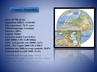 Country Overview
Area: 69 700 sq km
Population 2008 E: 4 630 841
Life expectancy: 76.51 years
Official language: Georgian
Literacy: 100%
Capital: Tbilisi
Currency (code): Lari (GEL)
GDP 2008E: US$ 12.80 billion
GDP - real growth rate 2008E: 2.1%
GDP - Per Capita 2008 US$ 2 920.3
Inflation rate 2008 (average annual): 10.0%
External debt to GDP 2008: 21.4%
 