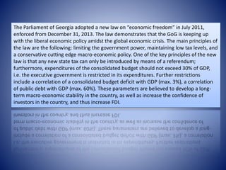 The Parliament of Georgia adopted a new law on “economic freedom” in July 2011,
enforced from December 31, 2013. The law demonstrates that the GoG is keeping up
with the liberal economic policy amidst the global economic crisis. The main principles of
the law are the following: limiting the government power, maintaining low tax levels, and
a conservative cutting edge macro-economic policy. One of the key principles of the new
law is that any new state tax can only be introduced by means of a referendum;
furthermore, expenditures of the consolidated budget should not exceed 30% of GDP,
i.e. the executive government is restricted in its expenditures. Further restrictions
include a correlation of a consolidated budget deficit with GDP (max. 3%), a correlation
of public debt with GDP (max. 60%). These parameters are believed to develop a long-
term macro-economic stability in the country, as well as increase the confidence of
investors in the country, and thus increase FDI.
 