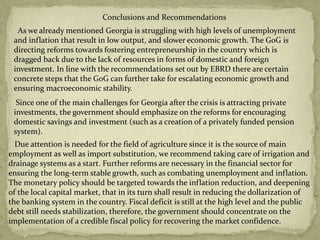 Conclusions and Recommendations
As we already mentioned Georgia is struggling with high levels of unemployment
and inflation that result in low output, and slower economic growth. The GoG is
directing reforms towards fostering entrepreneurship in the country which is
dragged back due to the lack of resources in forms of domestic and foreign
investment. In line with the recommendations set out by EBRD there are certain
concrete steps that the GoG can further take for escalating economic growth and
ensuring macroeconomic stability.
Due attention is needed for the field of agriculture since it is the source of main
employment as well as import substitution, we recommend taking care of irrigation and
drainage systems as a start. Further reforms are necessary in the financial sector for
ensuring the long-term stable growth, such as combating unemployment and inflation.
The monetary policy should be targeted towards the inflation reduction, and deepening
of the local capital market, that in its turn shall result in reducing the dollarization of
the banking system in the country. Fiscal deficit is still at the high level and the public
debt still needs stabilization, therefore, the government should concentrate on the
implementation of a credible fiscal policy for recovering the market confidence.
Since one of the main challenges for Georgia after the crisis is attracting private
investments, the government should emphasize on the reforms for encouraging
domestic savings and investment (such as a creation of a privately funded pension
system).
 