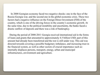 In 2008 Georgian economy faced two negative shocks: one in the face of the
Russia-Georgia war, and the second one in the global economic crisis. These two
factors had a negative influence on the Foreign Direct Investment (FDI) of the
country, which is one of the driving forces in the country’s economic growth. At
the same time, due to the political instability and uncertainty, the banks faced a
drastic outflow of deposits and there was a risk of bankruptcy.
During the period of 2008-2011 Georgia received international aid in the forms
of loans and grants that amounted to approximately 4.5 billion USD; part of this
amount had already been transferred and the rest is still under way. This aid was
directed towards covering a possible budgetary imbalance, and increasing trust in
the financial system, as well as other sectors of crucial importance such as:
internally displaces persons, transport, energy, urban and municipal
infrastructures, environment and agriculture.
 
