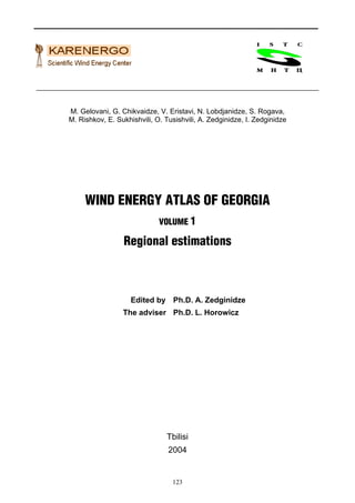 M. Gelovani, G. Chikvaidze, V. Eristavi, N. Lobdjanidze, S. Rogava,
M. Rishkov, E. Sukhishvili, O. Tusishvili, A. Zedginidze, I. Zedginidze




     WIND ENERGY ATLAS OF GEORGIA
                             VOLUME 1

                 Regional estimations



                    Edited by Ph.D. A. Zedginidze
                 The adviser Ph.D. L. Horowicz




                                Tbilisi
                                2004


                                 123
 
