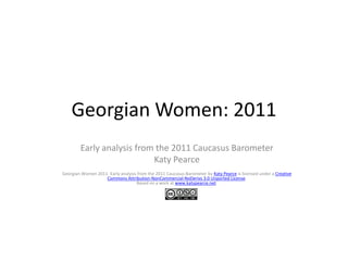 Georgian Women: 2011
        Early analysis from the 2011 Caucasus Barometer
                           Katy Pearce
Georgian Women 2011: Early analysis from the 2011 Caucasus Barometer by Katy Pearce is licensed under a Creative
                   Commons Attribution-NonCommercial-NoDerivs 3.0 Unported License.
                                   Based on a work at www.katypearce.net.
 