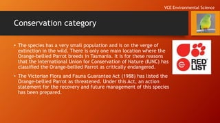 Conservation category
• The species has a very small population and is on the verge of
extinction in the wild. There is only one main location where the
Orange-bellied Parrot breeds in Tasmania. It is for these reasons
that the International Union for Conservation of Nature (IUNC) has
classified the Orange-bellied Parrot as critically endangered.
• The Victorian Flora and Fauna Guarantee Act (1988) has listed the
Orange-bellied Parrot as threatened. Under this Act, an action
statement for the recovery and future management of this species
has been prepared.
VCE Environmental Science
 