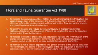 Flora and Fauna Guarantee Act 1988
3. To increase the carrying capacity of habitat by actively managing sites throughout the
species' range. Many of the sites where the Orange-bellied Parrot are under protection
which are enforced by the Government and local authorities. They also want to protect,
and expand habitat on known feeding sites.
4. To identify, measure and reduce threats, particularly in migratory and winter
habitats. A Population Viability Analysis (PVA) will be completed to assess the impacts of
threats to the Orange-bellied parrot.
5. To increase the number of breeding sub-populations /groups. The reintroduction of the
Orange-bellied Parrot at Birchs Inlet to increase the number of breeding groups. As
required, captive-bred birds will be made available for release at Birchs Inlet.
6. To maintain a viable captive population. The genetic diversity of the captive population
will be managed. If a decline in the heterozygosis of the wild population is detected, the
potential exists for selective release of captive birds to redress this imbalance
VCE Environmental Science
 