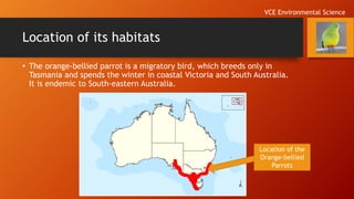 Location of its habitats
• The orange-bellied parrot is a migratory bird, which breeds only in
Tasmania and spends the winter in coastal Victoria and South Australia.
It is endemic to South-eastern Australia.
Location of the
Orange-bellied
Parrots
VCE Environmental Science
 