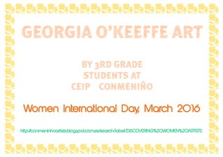 GEORGIA O’KEEFFE ART
BY 3RD GRADE
STUDENTS AT
CEIP CONMENIÑO
Women International Day, March 2016
http://conmeninhoartists.blogspot.com.es/search/label/DISCOVERING%20WOMEN%20ARTISTS
 