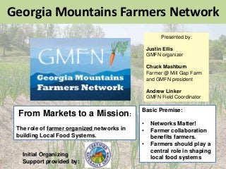 Georgia Mountains Farmers Network
From Markets to a Mission:
The role of farmer organized networks in
building Local Food Systems.
Presented by:
Justin Ellis
GMFN organizer
Chuck Mashburn
Farmer @ Mill Gap Farm
and GMFN president
Andrew Linker
GMFN Field Coordinator
Basic Premise:
• Networks Matter!
• Farmer collaboration
benefits farmers.
• Farmers should play a
central role in shaping
local food systems
Initial Organizing
Support provided by:
 