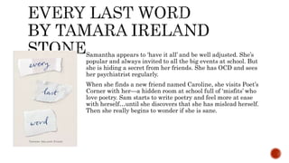 Samantha appears to ‘have it all’ and be well adjusted. She’s
popular and always invited to all the big events at school. But
she is hiding a secret from her friends. She has OCD and sees
her psychiatrist regularly.
When she finds a new friend named Caroline, she visits Poet’s
Corner with her—a hidden room at school full of ‘misfits’ who
love poetry. Sam starts to write poetry and feel more at ease
with herself…until she discovers that she has mislead herself.
Then she really begins to wonder if she is sane.
 