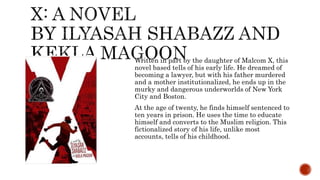 Written in part by the daughter of Malcom X, this
novel based tells of his early life. He dreamed of
becoming a lawyer, but with his father murdered
and a mother institutionalized, he ends up in the
murky and dangerous underworlds of New York
City and Boston.
At the age of twenty, he finds himself sentenced to
ten years in prison. He uses the time to educate
himself and converts to the Muslim religion. This
fictionalized story of his life, unlike most
accounts, tells of his childhood.
 