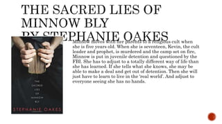 Minnow moves with her parents to a religious cult when
she is five years old. When she is seventeen, Kevin, the cult
leader and prophet, is murdered and the camp set on fire,
Minnow is put in juvenile detention and questioned by the
FBI. She has to adjust to a totally different way of life than
she has learned. If she tells what she knows, she may be
able to make a deal and get out of detention. Then she will
just have to learn to live in the ‘real world’. And adjust to
everyone seeing she has no hands.
 