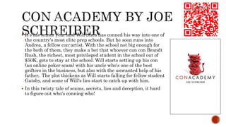  It's his senior year and Will Shea has conned his way into one of
the country's most elite prep schools. But he soon runs into
Andrea, a fellow con-artist. With the school not big enough for
the both of them, they make a bet that whoever can con Brandt
Rush, the richest, most privileged student in the school out of
$50K, gets to stay at the school. Will starts setting up his con
(an online poker scam) with his uncle who's one of the best
grifters in the business, but also with the unwanted help of his
father.. The plot thickens as Will starts falling for fellow student
Gatsby, and some of Will's lies start to catch up with him.
 In this twisty tale of scams, secrets, lies and deception, it hard
to figure out who's conning who!
 