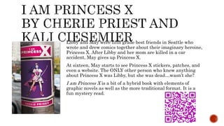Libby and May were fifth grade best friends in Seattle who
wrote and drew comics together about their imaginary heroine,
Princess X. After Libby and her mom are killed in a car
accident, May gives up Princess X.
At sixteen, May starts to see Princess X stickers, patches, and
even a website. The ONLY other person who knew anything
about Princess X was Libby, but she was dead…wasn’t she?
I am Princess X is a bit of a hybrid book with elements of
graphic novels as well as the more traditional format. It is a
fun mystery read.
 