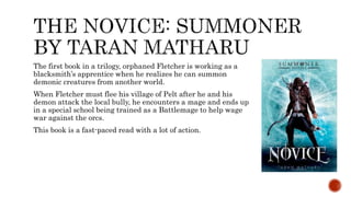 The first book in a trilogy, orphaned Fletcher is working as a
blacksmith’s apprentice when he realizes he can summon
demonic creatures from another world.
When Fletcher must flee his village of Pelt after he and his
demon attack the local bully, he encounters a mage and ends up
in a special school being trained as a Battlemage to help wage
war against the orcs.
This book is a fast-paced read with a lot of action.
 