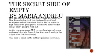 M.T. looks like the other blondish, American girls in her
New Jersey high school, but she is really an illegal
immigrant named Monserrat Thalia. She’s a senior in
high school with great grades who knows her hopes for
college aren’t going to work out.
As the year progresses, M.T. become hopeless and angry
and doesn’t feel she fits with her American friends, or her
Argentinian family any more.
This book is based on the author’s personal experience.
 