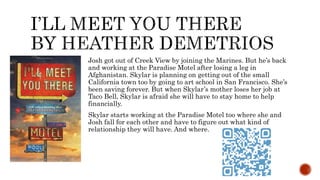 Josh got out of Creek View by joining the Marines. But he’s back
and working at the Paradise Motel after losing a leg in
Afghanistan. Skylar is planning on getting out of the small
California town too by going to art school in San Francisco. She’s
been saving forever. But when Skylar’s mother loses her job at
Taco Bell, Skylar is afraid she will have to stay home to help
financially.
Skylar starts working at the Paradise Motel too where she and
Josh fall for each other and have to figure out what kind of
relationship they will have. And where.
 