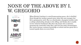When Kristin Lattimer is voted homecoming queen, she is thrilled.
Even though her mother passed away when she was younger, her
life is going pretty well. She is a cheerleader, champion hurdler with
a college scholarship already in the offing, and thinks she is madly
in love with her boyfriend. But then she learns she is intersex,
meaning she outwardly looks like a girl but has male chromosomes.
Her issues become common knowledge at school and her great life is
turned upside down on every front.
 