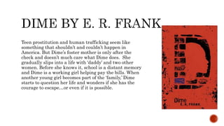 Teen prostitution and human trafficking seem like
something that shouldn’t and couldn’t happen in
America. But Dime’s foster mother is only after the
check and doesn’t much care what Dime does. She
gradually slips into a life with ‘daddy’ and two other
women. Before she knows it, school is a distant memory
and Dime is a working girl helping pay the bills. When
another young girl becomes part of the ‘family,’ Dime
starts to question her life and wonders if she has the
courage to escape…or even if it is possible.
 