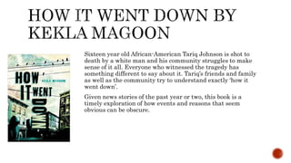Sixteen year old African-American Tariq Johnson is shot to
death by a white man and his community struggles to make
sense of it all. Everyone who witnessed the tragedy has
something different to say about it. Tariq’s friends and family
as well as the community try to understand exactly ‘how it
went down’.
Given news stories of the past year or two, this book is a
timely exploration of how events and reasons that seem
obvious can be obscure.
 
