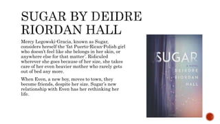 Mercy Legowski-Gracia, known as Sugar,
considers herself the ‘fat Puerto-Rican-Polish girl
who doesn’t feel like she belongs in her skin, or
anywhere else for that matter’. Ridiculed
wherever she goes because of her size, she takes
care of her even heavier mother who rarely gets
out of bed any more.
When Even, a new boy, moves to town, they
become friends, despite her size. Sugar’s new
relationship with Even has her rethinking her
life.
 
