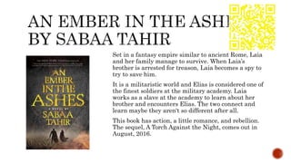 Set in a fantasy empire similar to ancient Rome, Laia
and her family manage to survive. When Laia’s
brother is arrested for treason, Laia becomes a spy to
try to save him.
It is a militaristic world and Elias is considered one of
the finest soldiers at the military academy. Laia
works as a slave at the academy to learn about her
brother and encounters Elias. The two connect and
learn maybe they aren't so different after all.
This book has action, a little romance, and rebellion.
The sequel, A Torch Against the Night, comes out in
August, 2016.
 