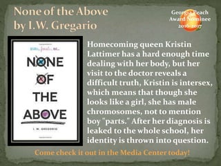 Homecoming queen Kristin
Lattimer has a hard enough time
dealing with her body, but her
visit to the doctor reveals a
difficult truth, Kristin is intersex,
which means that though she
looks like a girl, she has male
chromosomes, not to mention
boy "parts." After her diagnosis is
leaked to the whole school, her
identity is thrown into question.
Come check it out in the Media Center today!
Georgia Peach
Award Nominee
2016-2017
 
