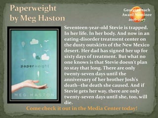 Seventeen-year-old Stevie is trapped.
In her life. In her body. And now in an
eating-disorder treatment center on
the dusty outskirts of the New Mexico
desert. Her dad has signed her up for
sixty days of treatment. But what no
one knows is that Stevie doesn't plan
to stay that long. There are only
twenty-seven days until the
anniversary of her brother Josh's
death--the death she caused. And if
Stevie gets her way, there are only
twenty-seven days until she, too, will
die.
Come check it out in the Media Center today!
Georgia Peach
Award Nominee
2016-2017
 