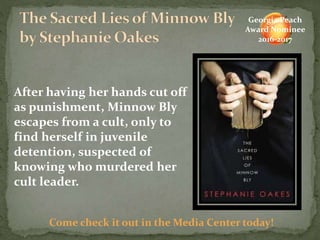 After having her hands cut off
as punishment, Minnow Bly
escapes from a cult, only to
find herself in juvenile
detention, suspected of
knowing who murdered her
cult leader.
Come check it out in the Media Center today!
Georgia Peach
Award Nominee
2016-2017
 
