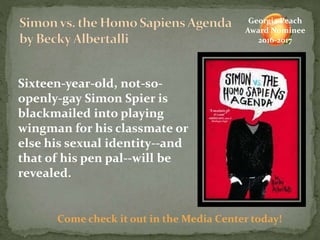 Sixteen-year-old, not-so-
openly-gay Simon Spier is
blackmailed into playing
wingman for his classmate or
else his sexual identity--and
that of his pen pal--will be
revealed.
Come check it out in the Media Center today!
Georgia Peach
Award Nominee
2016-2017
 