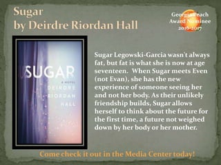 Sugar Legowski-Garcia wasn't always
fat, but fat is what she is now at age
seventeen. When Sugar meets Even
(not Evan), she has the new
experience of someone seeing her
and not her body. As their unlikely
friendship builds, Sugar allows
herself to think about the future for
the first time, a future not weighed
down by her body or her mother.
Come check it out in the Media Center today!
Georgia Peach
Award Nominee
2016-2017
 