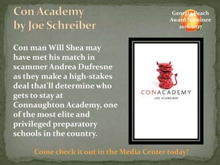 Come check it out in the Media Center today!
Georgia Peach
Award Nominee
2016-2017
Con man Will Shea may
have met his match in
scammer Andrea Dufresne
as they make a high-stakes
deal that'll determine who
gets to stay at
Connaughton Academy, one
of the most elite and
privileged preparatory
schools in the country.
 