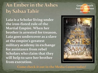 Laia is a Scholar living under
the iron-fisted rule of the
Martial Empire. When her
brother is arrested for treason,
Laia goes undercover as a slave
at the empire's greatest
military academy in exchange
for assistance from rebel
Scholars who claim that they
will help to save her brother
from execution.
Come check it out in the Media Center today!
Georgia Peach
Award Nominee
2016-2017
 