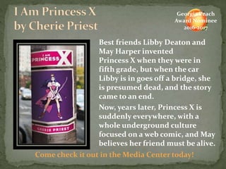 Best friends Libby Deaton and
May Harper invented
Princess X when they were in
fifth grade, but when the car
Libby is in goes off a bridge, she
is presumed dead, and the story
came to an end.
Now, years later, Princess X is
suddenly everywhere, with a
whole underground culture
focused on a web comic, and May
believes her friend must be alive.
Come check it out in the Media Center today!
Georgia Peach
Award Nominee
2016-2017
 