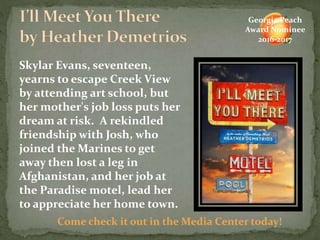 Skylar Evans, seventeen,
yearns to escape Creek View
by attending art school, but
her mother's job loss puts her
dream at risk. A rekindled
friendship with Josh, who
joined the Marines to get
away then lost a leg in
Afghanistan, and her job at
the Paradise motel, lead her
to appreciate her home town.
Come check it out in the Media Center today!
Georgia Peach
Award Nominee
2016-2017
 
