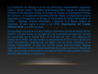 La Constitución de Georgia es la de una democracia representativa, organizada
como un Estado unitario, República semipresidencialista. Georgia es actualmente
miembro de las Naciones Unidas, el Consejo de Europa, la Organización Mundial
del Comercio, la Cooperación Económica del Mar Negro, la Organización para la
Seguridad y la Cooperación en Europa, la Comunidad de Opción Democrática, la
GUAM       (Georgia, Ucrania, Azerbaiyán, y Moldavia )y el Banco Asiático de
Desarrollo. El país aspira a unirse a la OTAN (Organización del Tratado
Atlántico Norte )y a Unión Europea.
Georgia llegó a la cima de su fuerza política y económica durante el reinado del rey
David IV y la reina Tamar, en los siglos XI y XII. A principios del siglo XIX, Georgia
fue anexionada por el Imperio Ruso .El 9 de abril de 1991, poco después del
colapso de la URSS, Georgia declaró su independencia El 26 de mayo de ese año
Zviad Gamsakhurdia (Gamsajurdia) fue electo como el primer presidente de la
Georgia independiente. Al igual que muchos países post-comunistas, Georgia
sufrió los disturbios civiles y la crisis económica de la mayor parte de la década de
1990, pero a través de revolución de las rosas de 2003 el nuevo gobierno introdujo
reformas democráticas y económicas.
 