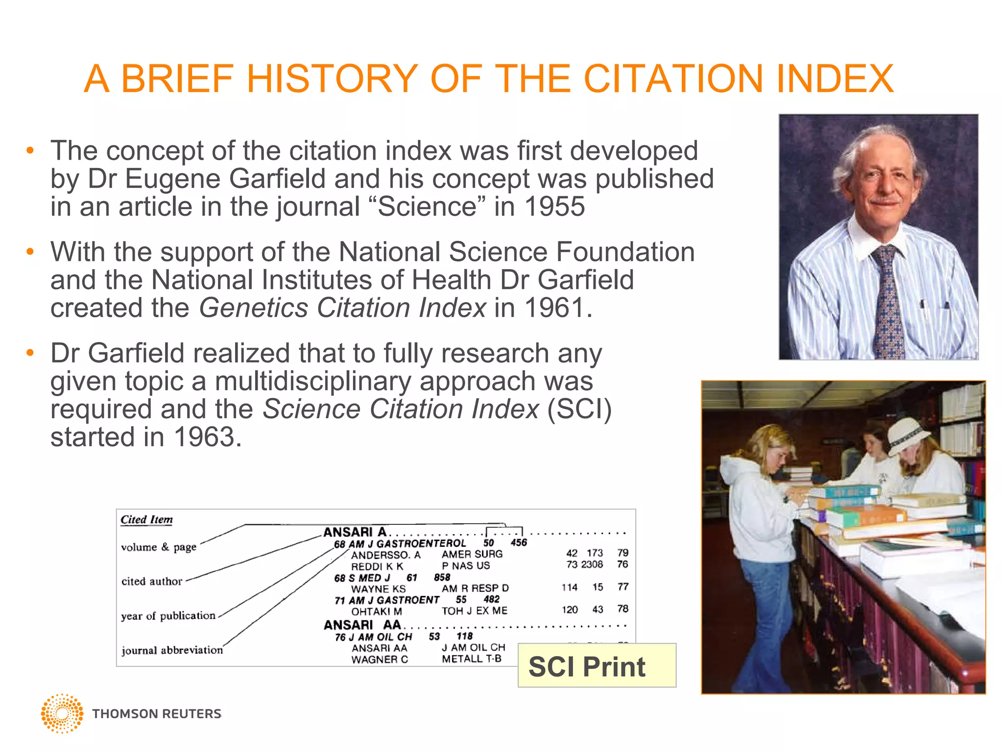 A BRIEF HISTORY OF THE CITATION INDEX The concept of the citation index was first developed by Dr Eugene Garfield and his concept was published in an article in the journal “Science” in 1955 With the support of the National Science Foundation and the National Institutes of Health Dr Garfield  created the  Genetics Citation Index  in 1961.  Dr Garfield realized that to fully research any  given topic a multidisciplinary approach was  required and the  Science Citation Index  (SCI)  started in 1963. SCI Print 