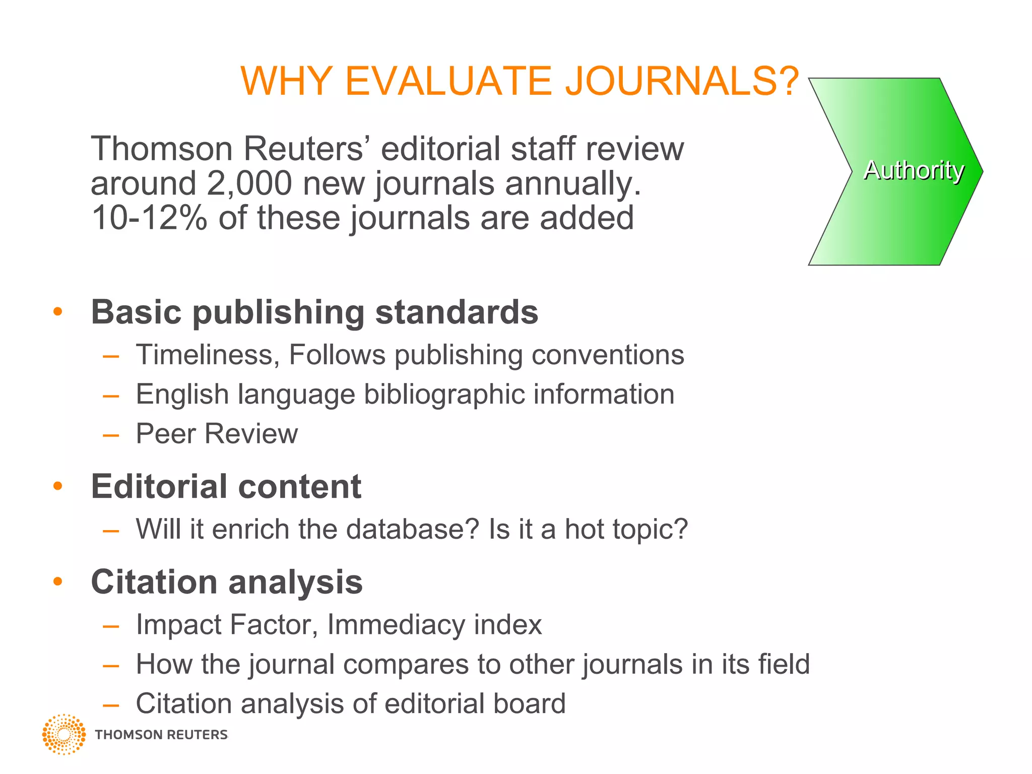 Thomson Reuters’ editorial staff review  around 2,000 new journals annually.  10-12% of these journals are added  Basic publishing standards Timeliness, Follows publishing conventions  English language bibliographic information Peer Review Editorial content Will it enrich the database? Is it a hot topic? Citation analysis Impact Factor, Immediacy index How the journal compares to other journals in its field Citation analysis of editorial board WHY EVALUATE JOURNALS? Authority 