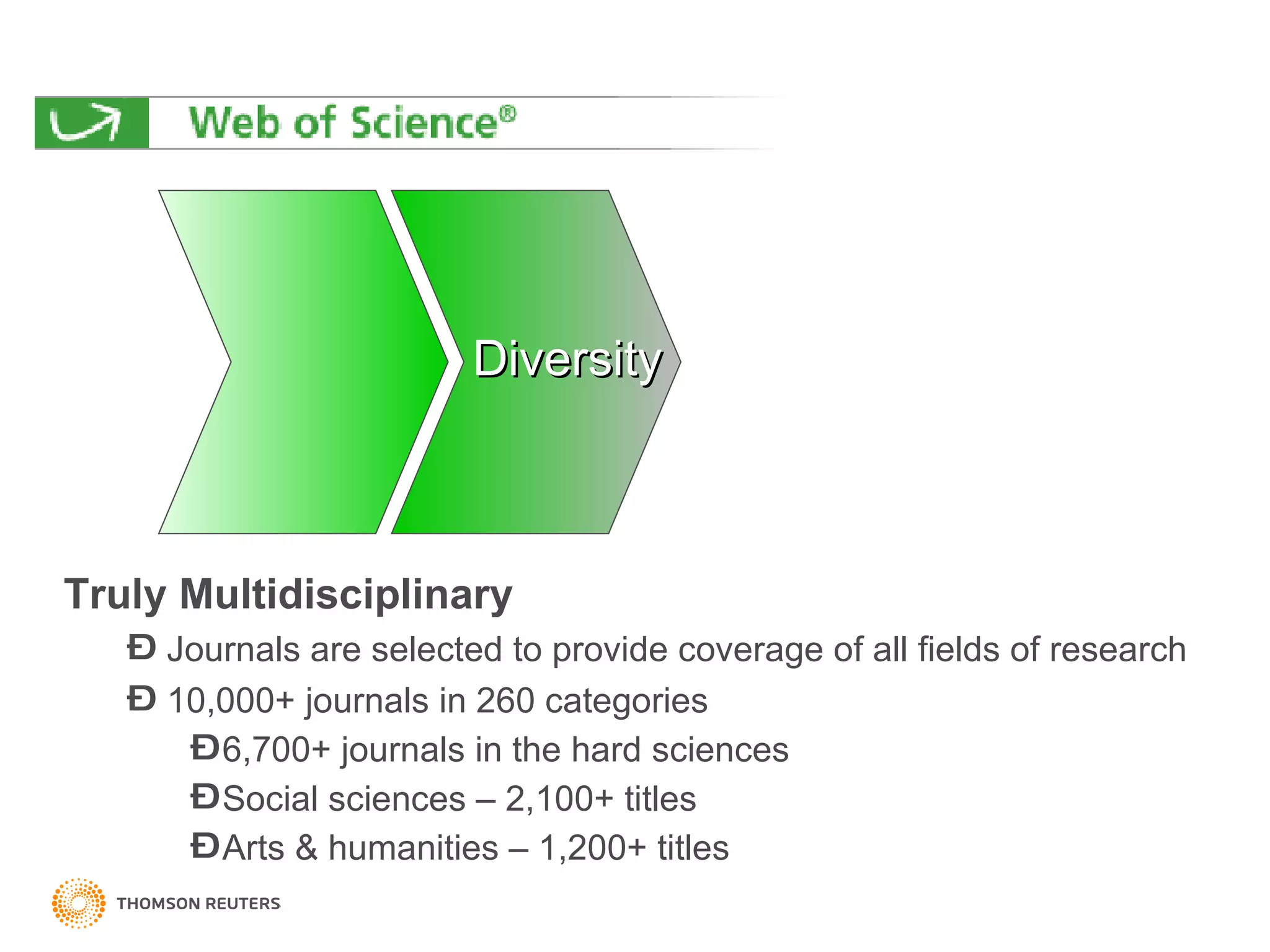 Truly Multidisciplinary Journals are selected to provide coverage of all fields of research  10,000+ journals in 260 categories 6,700+ journals in the hard sciences Social sciences – 2,100+ titles Arts & humanities – 1,200+ titles  Diversity 