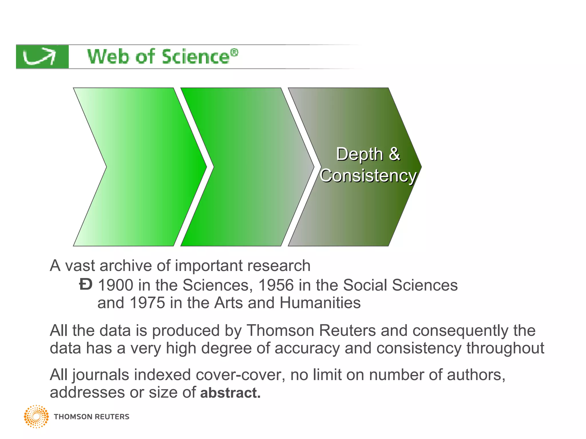 A vast archive of important research 1900 in the Sciences, 1956 in the Social Sciences  and 1975 in the Arts and Humanities  All the data is produced by Thomson Reuters and consequently the data has a very high degree of accuracy and consistency throughout All journals indexed cover-cover, no limit on number of authors, addresses or size of   abstract. Depth  & Consistency 