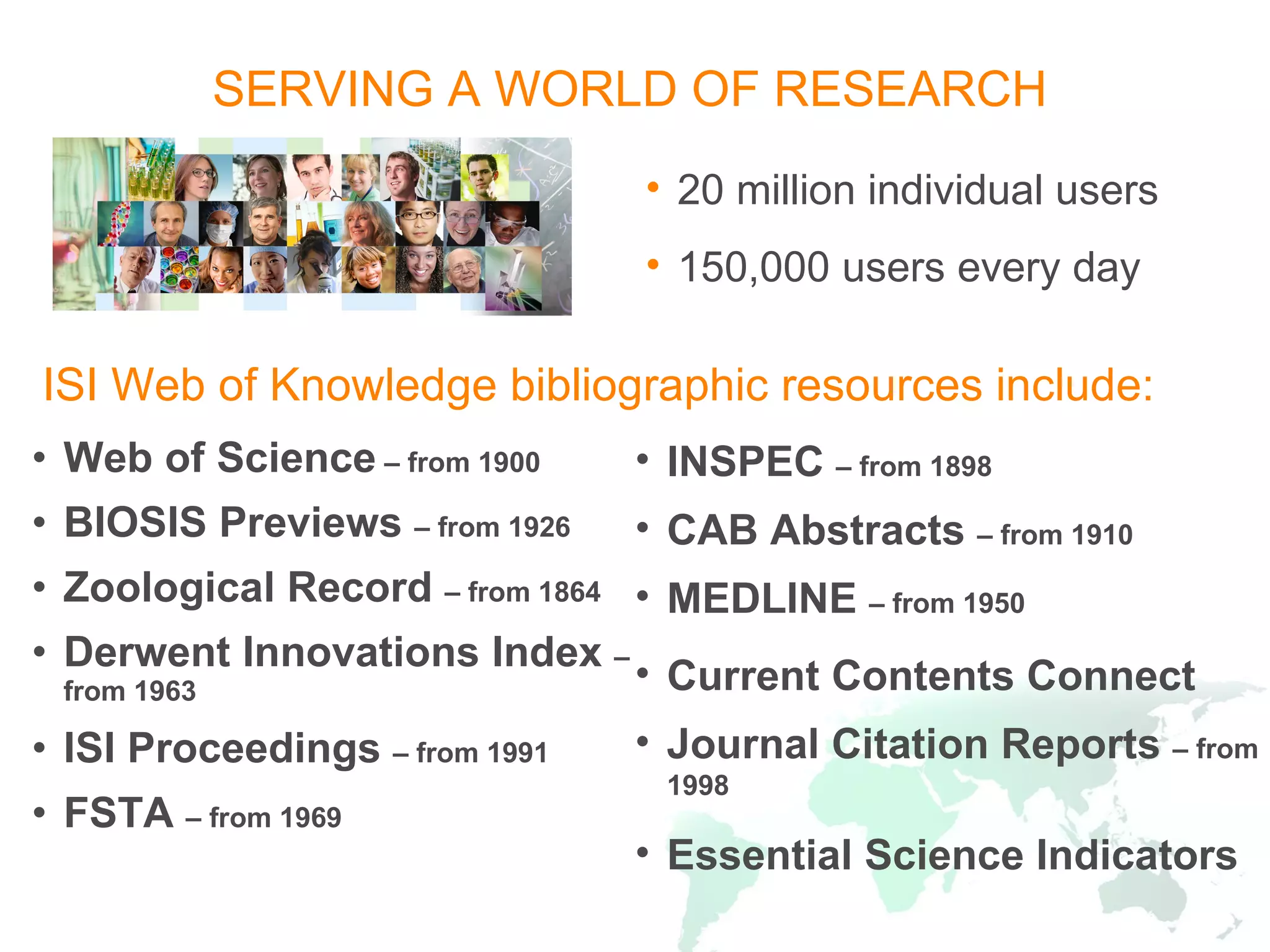 SERVING A WORLD OF RESEARCH Web of Science  – from 1900 BIOSIS Previews  – from 1926 Zoological Record  – from 1864 Derwent Innovations Index  – from 1963 ISI Proceedings  – from 1991 FSTA  – from 1969 INSPEC  – from 1898 CAB Abstracts  – from 1910 MEDLINE  – from 1950 Current Contents Connect Journal Citation Reports  – from 1998 Essential Science Indicators ISI Web of Knowledge bibliographic resources   include: 20 million individual users 150,000 users every day 