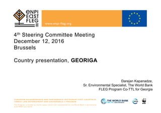 4th Steering Committee Meeting
December 12, 2016
Brussels
Country presentation, GEORIGA
Darejan Kapanadze,
Sr. Environmental Specialist, The World Bank
FLEG Program Co-TTL for Georgia
 