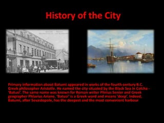 History of the City
Primary information about Batumi appeared in works of the fourth century B.C.
Greek philosopher Aristotle. He named the city situated by the Black Sea in Colcha -
‘Batusi’. The same name was known for Roman writer Plinius Senior and Greek
geographer Phlavius Ariane. ‘Batusi’ is a Greek word and means ‘deep’. Indeed,
Batumi, after Sevastopole, has the deepest and the most convenient harbour
 