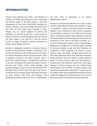INTRODUCTION

Georgia known officially from 1991 as the Republic of         and they think of          themselves    as   an    Eastern
Georgia, until 1990 it was Soviet Union state. It absorbed    Mediterranean culture.
into Russian Empire in the 19th century. It has been
independent of three years (1918-1921) following the          Georgia has attracted the attention of a range of other
Russian revolution, and it was forcibly incorporated into     countries, with different interests and ambitions. It seeks
the USSR until the Soviet Union dissolved in 1991.            to strengthen a republic and achieve greater economic
Georgia was an ancient kingdom of Colchis and                 stability. It has a potential to come to be an important
Kartlilberia. In the first century A.D., it came under an     and developed economy of the black sea & Eurasia
influence of Roman, and Christianity became the country       region. Coming years appears very prosperous in business
the state religion in the 330 AD. It was the second           and social growth of the country because its future on the
country to adopt Christianity. Georgia dominated by           restoration of the ancient Silk Road economies as a
                                                              Eurasian transportation system corridor, using Georgia's
Persian, Arabs, Mongol and Turks.
                                                              geography as a bridge for the transit of goods, including
Georgia is strategically located at crossroads between        oil and gas, between Europe and Asia. Georgians are
Europe and Asia (Eurasia). Georgia is bordered to the         renowned for their hospitality and artistry in dance,
west by the black sea, to the north by Russia, to the south   theater, music, and design. Georgian Government has
by Turkey and Armenia, and the east by Azerbaijan. Most       been taken affirmative action after 2003 Rose revolution,
of Georgia is located in the South Caucasus, while a          toward economic and social reforms, making significant
portion lies in North Caucasus. Throughout the centuries,     impact in country society as well as on the economy. It
it has been dominated and settled by Greeks, Romans,          could become most important service hub in the region
Persians, and Turkish tribes, Arabs, Mongols and              because of access in Europe and Asia, though finding
Russians. Georgia was also on one of the branches of the      trained talent is still a problem in country, but govt. step
Silk Road, which carried trade from China and India to        toward vocational studies making shift in order to ease in
Europe hence the Georgian people have been influenced         find talent. As the country adopted free market economy
by many cultures, both Asian and European. The                model like Singapore and doing business in the country
Georgians resembles Greeks and Turks in appearances,          become easy gives to attractive invest ground for FDI.




 10                                                       INTRODUCTION | SOCIOECONOMIC PROFILE
 
