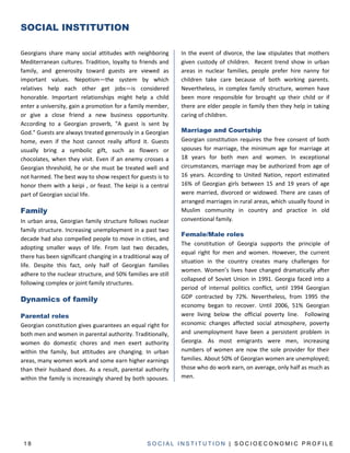 SOCIAL INSTITUTION

Georgians share many social attitudes with neighboring        In the event of divorce, the law stipulates that mothers
Mediterranean cultures. Tradition, loyalty to friends and     given custody of children. Recent trend show in urban
family, and generosity toward guests are viewed as            areas in nuclear families, people prefer hire nanny for
important values. Nepotism—the system by which                children take care because of both working parents.
relatives help each other get jobs—is considered              Nevertheless, in complex family structure, women have
honorable. Important relationships might help a child         been more responsible for brought up their child or if
enter a university, gain a promotion for a family member,     there are elder people in family then they help in taking
or give a close friend a new business opportunity.            caring of children.
According to a Georgian proverb, "A guest is sent by
God." Guests are always treated generously in a Georgian      Marriage and Courtship
home, even if the host cannot really afford it. Guests        Georgian constitution requires the free consent of both
usually bring a symbolic gift, such as flowers or             spouses for marriage, the minimum age for marriage at
chocolates, when they visit. Even if an enemy crosses a       18 years for both men and women. In exceptional
Georgian threshold, he or she must be treated well and        circumstances, marriage may be authorized from age of
not harmed. The best way to show respect for guests is to     16 years. According to United Nation, report estimated
honor them with a keipi , or feast. The keipi is a central    16% of Georgian girls between 15 and 19 years of age
part of Georgian social life.                                 were married, divorced or widowed. There are cases of
                                                              arranged marriages in rural areas, which usually found in
Family                                                        Muslim community in country and practice in old
In urban area, Georgian family structure follows nuclear      conventional family.
family structure. Increasing unemployment in a past two
                                                              Female/Male roles
decade had also compelled people to move in cities, and
                                                              The constitution of Georgia supports the principle of
adopting smaller ways of life. From last two decades,
                                                              equal right for men and women. However, the current
there has been significant changing in a traditional way of
                                                              situation in the country creates many challenges for
life. Despite this fact, only half of Georgian families
                                                              women. Women’s lives have changed dramatically after
adhere to the nuclear structure, and 50% families are still
                                                              collapsed of Soviet Union in 1991. Georgia faced into a
following complex or joint family structures.
                                                              period of internal politics conflict, until 1994 Georgian
Dynamics of family                                            GDP contracted by 72%. Nevertheless, from 1995 the
                                                              economy began to recover. Until 2006, 51% Georgian
Parental roles                                                were living below the official poverty line. Following
Georgian constitution gives guarantees an equal right for     economic changes affected social atmosphere, poverty
both men and women in parental authority. Traditionally,      and unemployment have been a persistent problem in
women do domestic chores and men exert authority              Georgia. As most emigrants were men, increasing
within the family, but attitudes are changing. In urban       numbers of women are now the sole provider for their
areas, many women work and some earn higher earnings          families. About 50% of Georgian women are unemployed;
than their husband does. As a result, parental authority      those who do work earn, on average, only half as much as
within the family is increasingly shared by both spouses.     men.




 18                                               SOCIAL INSTITUTION | SOCIOECONOMIC PROFILE
 