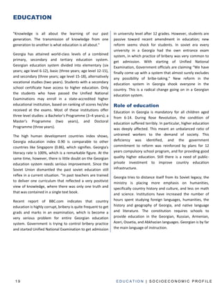 EDUCATION

"Knowledge is all about the learning of our past                in university level after 12 grades. However, students are
generation. The transmission of knowledge from one              passive toward recent amendment in education; new
generation to another is what education is all about."          reform seems shock for students. In soviet era every
                                                                university in a Georgia had the own entrance exam
Georgia has attained world-class levels of a combined           system, in which practice of bribery was very common to
primary, secondary and tertiary education system.
                                                                get admission. With starting of Unified National
Georgian education system divided into elementary (six          Examination, Government officials are claiming “We have
years; age level 6-12), basic (three years; age level 12-15),   finally come up with a system that almost surely excludes
and secondary (three years; age level 15-18), alternatively     any possibility of bribe-taking.” New reform in the
vocational studies (two years). Students with a secondary       education system in Georgia shook everyone in the
school certificate have access to higher education. Only        country. This is a radical change going on in a Georgian
the students who have passed the Unified National
                                                                education system.
Examinations may enroll in a state-accredited higher
educational institution, based on ranking of scores he/she      Role of education
received at the exams. Most of these institutions offer
                                                                Education in Georgia is mandatory for all children aged
three level studies: a Bachelor's Programme (3–4 years); a
                                                                from 6-14. During Rose Revolution, the condition of
Master's Programme (two years), and Doctoral
                                                                education suffered terribly. In particular, higher education
Programme (three years).
                                                                was deeply affected. This meant an unbalanced ratio of
The high human development countries index shows,               untrained workers to the demand of society. This
Georgia education index 0.90 is comparable to other             deficiency was identified, and the government
countries like Singapore (0.86), which signifies. Georgia's     commitment to reform was reinforced by plans for 12
literacy rate is 100%, which is a remarkable figure. At the     years compulsory school program, and for providing good
same time, however, there is little doubt on the Georgian       quality higher education. Still there is a need of public-
education system needs serious improvement. Since the           private investment to improve country education
Soviet Union dismantled the past soviet education still         infrastructure.
reflex in a current situation. “In past teachers are trained
                                                                Georgia tries to distance itself from its Soviet legacy; the
to deliver one curriculum that reflected a very positivist
                                                                ministry is placing more emphasis on humanities,
view of knowledge, where there was only one truth and
                                                                specifically country history and culture, and less on math
that was contained in a single text book.
                                                                and science. Institutions have increased the number of
Recent report of BBC.com indicates that country                 hours spent studying foreign languages, humanities, the
education is highly corrupt, bribery is quite frequent to get   history and geography of Georgia, and native language
grads and marks in an examination, which is become a            and literature. The constitution requires schools to
very serious problem for entire Georgian education              provide education in the Georgian, Russian, Armenian,
system. Government is trying to control bribery practice        Azeri, Ossetia, and Abkhazian languages. Georgian is by far
and started Unified National Examination to get admission       the main language of instruction.




 19                                                              EDUCATION | SOCIOECONOMIC PROFILE
 