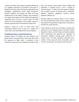 In Rach'a and Ajara, male singers accompany themselves      men's and women's backs always remain straight and
on a bagpipe. Dissonance is prominent in the west, in       motionless. In Georgia, there is such a concept as
Mingrelia and Guria, which also features high pitches and   “dancing dialect”. It means that each region of Georgia
outrageous, yodelling-like vocals called krimanchuli.       has its special manner of dancing such as Kakhetian,
Svaneti's traditions are perhaps the oldest and most        Kartalian, Svanetian, Mingrelian, Imeretin, Gurian,
traditional due to the region's isolation. Svan harmonies   Adzharian, Mtiulian, etc.
are irregular and angular, and the middle voice leads two
supporting vocals, all with a narrow range. The 20th        Georgian singing and dancing culture is rich in genres.
century has seen professional choirs achieve renown in      The national performing style and the traditions, which
Georgia, especially Anzor Erkomaishvili's Rustavi Choir.    were passed from generation to generation, have been in
                                                            formation for many centuries.
Georgia is home to a form of urban music with
sentimental, lovelorn lyrics, as well as a rougher and      Today Georgia is proud of such temples of musical and
                                                            dancing art as the Georgian Opera and Ballet Theatre
crude urban music featuring clarinets, doli and duduks.
                                                            (founded in 1851), and the Theatre of Musical Comedy.
Traditional dance and Performance                           Tbilisi Conservatory has deserved the reputation of
Georgian dances are divided into solo, twosome and          educational institution training great performers of
group. Women move gracefully in short steps. Men show       classical music. The State Symphony Orchestra and a
the eagerness to fight, which is expressed in fast          number of folk song and dance ensembles such as
movements, high jumps and courageous pirouettes. Both       “Erisioni” and "Rustavi" are known all over the world.




 25                                     HUMAN AND THE UNIVERSE | SOCIOECONOMIC PROFILE
 