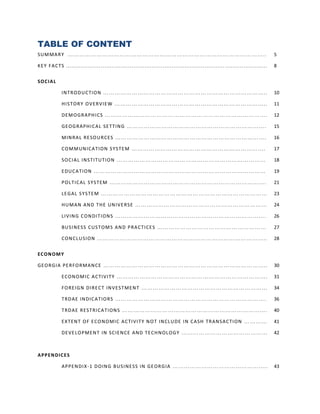 TABLE OF CONTENT
SU M MA R Y …… … …… …… … …… … …… … …… …… … …… … …… … …… …… … …… … …..                                                                              5

KE Y F A C TS ...... ..... ...... .. ........ ...... ...... ...... ...... ... ........ ...... ...... ...... ...... . .. ........ ...... ...... .   8


SO CI A L

               INT R OD U C TIO N … … … …… … …… … …… … …… …… … …… … …… … …… …… …..                                                                 10

               HIS T OR Y O VE R VIE W … …… … …… … …… … …… …… … …… … …… … …… …… …..                                                                11

               DE M O GR APH I CS … …… …… … …… … …… … …… …… … …… … …… … …… …… ….                                                                   12

               GE O G R APHI C AL SE T TIN G … …… … …… … …… … …… … …… … …… … …… …… ….                                                              15

               MIN RA L RE SO U R CE S … …… … …… … …… … …… …… … …… … …… … …… …… ….                                                                 16

               CO MM UN IC A TI ON S YS TE M … … …… … …… … … …… … …… … …… … …… …… ….                                                               17

               SO CI AL IN S T I TU T ION … …… … …… … …… … …… …… … …… … …… … …… …… …                                                               18

               E DU C A TI ON …… … …… …… … …… … …… … …… …… … …… … …… … …… …… …                                                                     19

               POL T IC AL S Y S TE M … … …… … …… … …… … …… …… … …… … …… … …… …… ….                                                                21

               LE G AL S Y S TE M … …… … …… … …… … …… … …… …… … …… … …… … …… …… …                                                                  23

               HU MAN AN D THE UN IVE RSE … …… … …… … …… …… … …… … …… … …… …… …                                                                    24

               LIV IN G CON DI T ION S … …… … …… … …… … …… …… … …… … …… … …… …… ….                                                                 26

               BU SI N E S S C US T OM S AN D P RA C TI CE S …… … …… …… … …… … …… … …… …… …                                                        27

               CON C LU SI ON …… … … …… … …… … …… … …… …… … …… … …… … …… …… …..                                                                    28


EC ON OM Y

GE O R GI A PE R FO RM AN CE … …… … …… … …… … …… … …… … …… … …… …… … …… … …..                                                                      30

               E CON O MI C A C TI VI T Y … …… … …… … …… … …… …… … …… … …… … …… …… ….                                                              31

               FO RE I GN DI RE C T IN VE S T ME N T …… … …… … …… …… … …… … …… … …… …… …                                                           34

               T RD AE IN DI C A TIO R S … …… … …… … …… … …… …… … …… … …… … …… …… ….                                                               36

               T RD AE R E S T RI CA T ION S …… … …… … …… … …… …… … …… … …… … …… …… ….                                                             40

               E X TE N T O F E CO N O MI C A C TI VI T Y N O T IN CL U DE I N C ASH TR ANS A C TI ON … …… …                                       41

               DE VE LO PME N T IN SC IE N CE AND TE CH NOL O G Y … …… … …… … …… … …… …… …                                                         42



A PP EN D IC E S

               APPE N DI X -1 D OIN G B US I N E SS IN GE OR G IA … … …… … …… … …… … …… …… …. .                                                    43
 