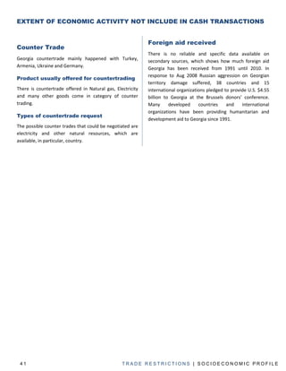 EXTENT OF ECONOMIC ACTIVITY NOT INCLUDE IN CASH TRANSACTIONS


                                                            Foreign aid received
Counter Trade
                                                            There is no reliable and specific data available on
Georgia countertrade mainly happened with Turkey,           secondary sources, which shows how much foreign aid
Armenia, Ukraine and Germany.                               Georgia has been received from 1991 until 2010. In
                                                            response to Aug 2008 Russian aggression on Georgian
Product usually offered for countertrading
                                                            territory damage suffered, 38 countries and 15
There is countertrade offered in Natural gas, Electricity   international organizations pledged to provide U.S. $4.55
and many other goods come in category of counter            billion to Georgia at the Brussels donors’ conference.
trading.                                                    Many      developed     countries    and    international
                                                            organizations have been providing humanitarian and
Types of countertrade request
                                                            development aid to Georgia since 1991.
The possible counter trades that could be negotiated are
electricity and other natural resources, which are
available, in particular, country.




 41                                              TRADE RESTRICTIONS | SOCIOECONOMIC PROFILE
 
