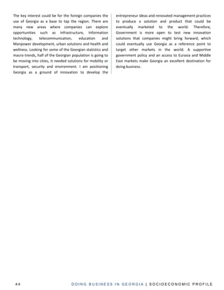 The key interest could be for the foreign companies the      entrepreneur ideas and renovated management practices
use of Georgia as a base to tap the region. There are        to produce a solution and product that could be
many new areas where companies can explore                   eventually marketed to the world. Therefore,
opportunities such as Infrastructure, Information            Government is more open to test new innovation
technology,     telecommunication,      education     and    solutions that companies might bring forward, which
Manpower development, urban solutions and health and         could eventually use Georgia as a reference point to
wellness. Looking for some of the Georgian statistics and    target other markets in the world. A supportive
macro trends, half of the Georgian population is going to    government policy and an access to Eurasia and Middle
be moving into cities, it needed solutions for mobility or   East markets make Georgia an excellent destination for
transport, security and environment. I am positioning        doing business.
Georgia as a ground of innovation to develop the




 44                                DOING BUSINESS IN GEORGIA | SOCIOECONOMIC PROFILE
 