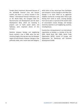Foreign direct investment decreased because of         which plans to buy natural gas from Azerbaijan
    the worldwide financial crisis and Russian             and transport it across Georgia to the Black Sea.
    conflict, but there is a serious increase in the       Georgia is no more relied on an aggressive
    inflows,” International financial institutions such    neighbor country for it energy need. There is gas
    as the World Bank, the European Bank for               flowing from north to south, crossing Georgia
    Reconstruction and Development and the Asian           from east to west 1.5 percent of the world’s total
    Development Bank, which are investing in               oil consumption crosses Georgia, and Georgia
    projects such as hydro power plants and                electricity exporters to all neighboring countries,
    highways, were important drivers of this               including Russia.
    increase.
                                                           Country has a strong presence in an international
    Relations between Georgia and neighboring              organization as Georgia is a member of the UN,
    Russia reached a low in 2008, when the two             OSCE, World Bank, IMF, EBRD, World Trade
    countries fought a five-day war over the Georgian      Organization (WTO), Council of Europe, and
    region of South Ossetia. However, Georgia is now       Organization for Democracy and Economic
    politically stable, and a recent deal with Bulgaria,   Development-GUAM.




6                                                             SUMMARY | SOCIOECONOMIC PROFILE
 